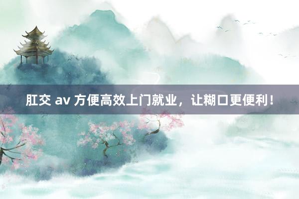 肛交 av 方便高效上门就业，让糊口更便利！