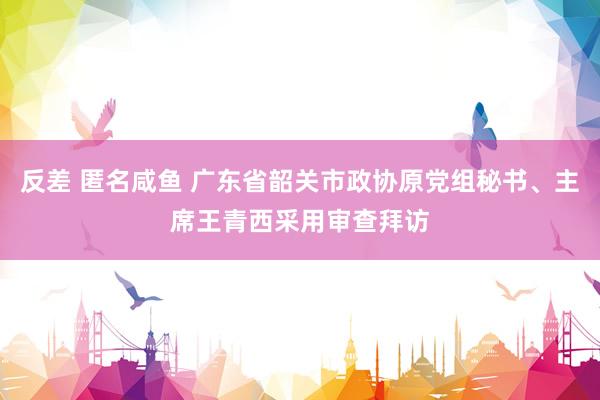 反差 匿名咸鱼 广东省韶关市政协原党组秘书、主席王青西采用审查拜访