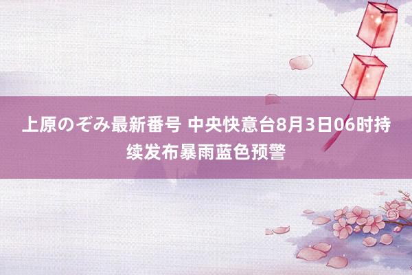 上原のぞみ最新番号 中央快意台8月3日06时持续发布暴雨蓝色预警