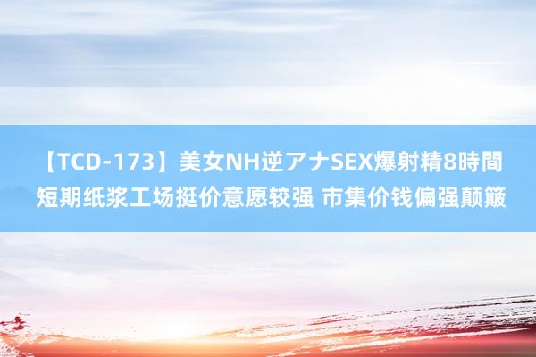 【TCD-173】美女NH逆アナSEX爆射精8時間 短期纸浆工场挺价意愿较强 市集价钱偏强颠簸