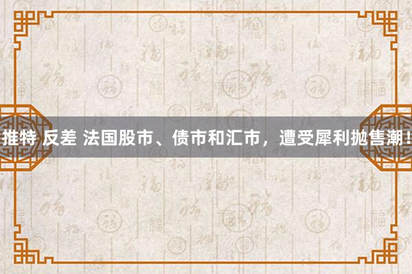 推特 反差 法国股市、债市和汇市，遭受犀利抛售潮！