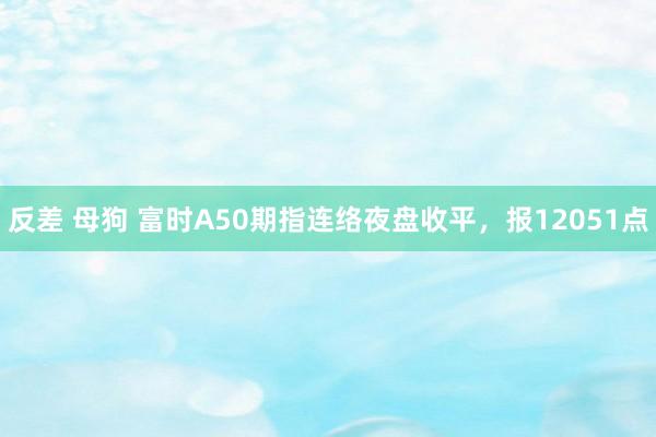 反差 母狗 富时A50期指连络夜盘收平，报12051点