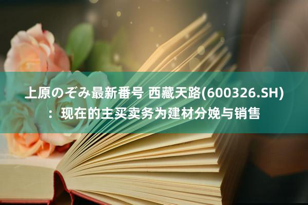 上原のぞみ最新番号 西藏天路(600326.SH)：现在的主买卖务为建材分娩与销售