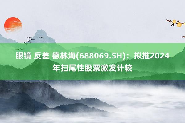 眼镜 反差 德林海(688069.SH)：拟推2024年扫尾性股票激发计较