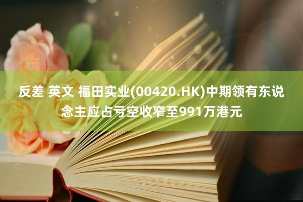 反差 英文 福田实业(00420.HK)中期领有东说念主应占亏空收窄至991万港元