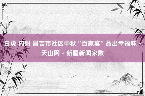 白虎 内射 昌吉市社区中秋“百家宴”品出幸福味 -天山网 - 新疆新闻家数