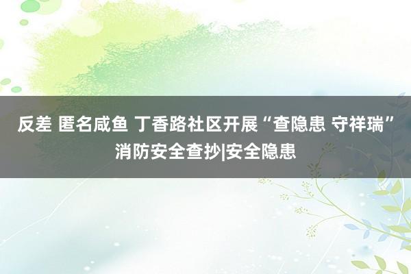 反差 匿名咸鱼 丁香路社区开展“查隐患 守祥瑞”消防安全查抄|安全隐患