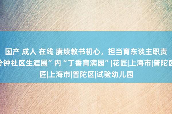 国产 成人 在线 赓续教书初心，担当育东谈主职责！曹杨“15分钟社区生涯圈”内“丁香育满园”|花匠|上海市|普陀区|试验幼儿园