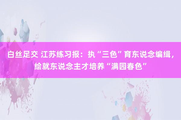 白丝足交 江苏练习报：执“三色”育东说念编缉，绘就东说念主才培养“满园春色”