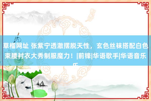 草榴网址 张紫宁透澈摆脱天性，玄色丝袜搭配白色束腰衬衣大秀制服魔力！|前锋|华语歌手|华语音乐