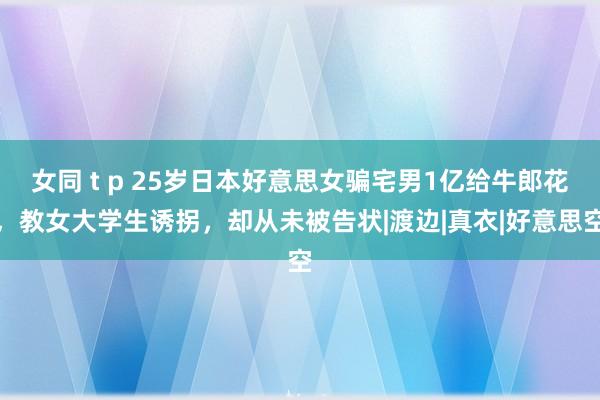 女同 t p 25岁日本好意思女骗宅男1亿给牛郎花，教女大学生诱拐，却从未被告状|渡边|真衣|好意思空