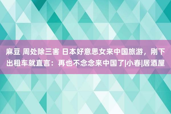 麻豆 周处除三害 日本好意思女来中国旅游，刚下出租车就直言：再也不念念来中国了|小春|居酒屋