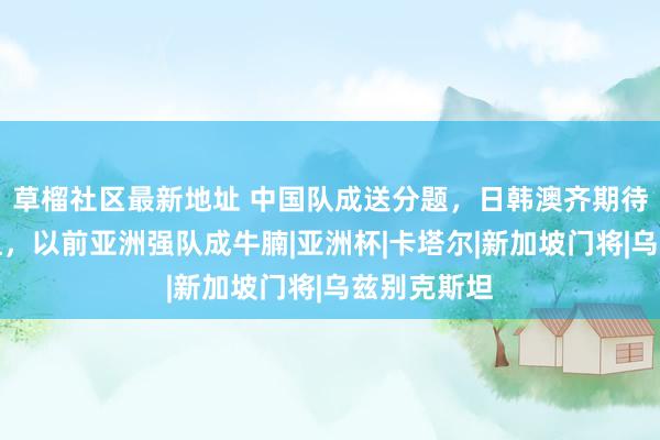 草榴社区最新地址 中国队成送分题，日韩澳齐期待与国足同组，以前亚洲强队成牛腩|亚洲杯|卡塔尔|新加坡门将|乌兹别克斯坦