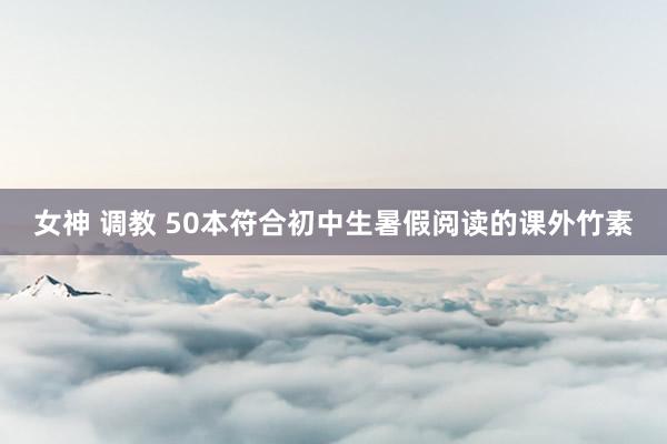 女神 调教 50本符合初中生暑假阅读的课外竹素