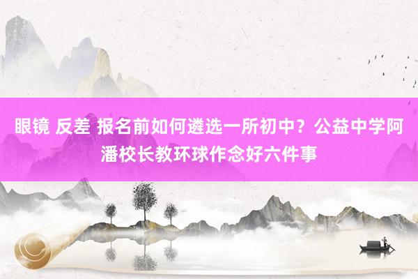 眼镜 反差 报名前如何遴选一所初中？公益中学阿潘校长教环球作念好六件事