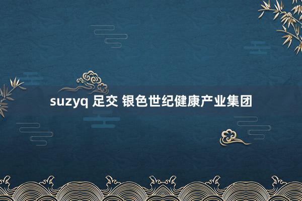 suzyq 足交 银色世纪健康产业集团